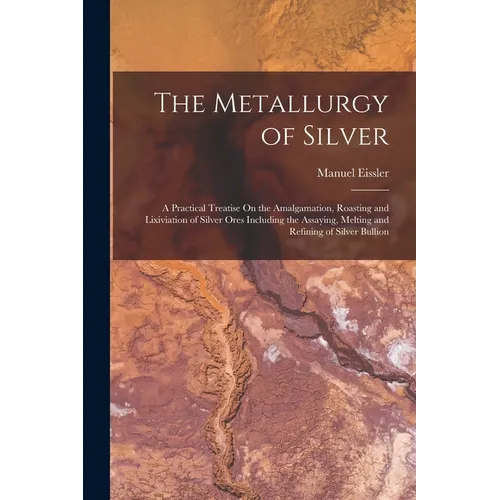 The Metallurgy of Silver: A Practical Treatise On the Amalgamation, Roasting and Lixiviation of Silver Ores Including the Assaying, Melting and