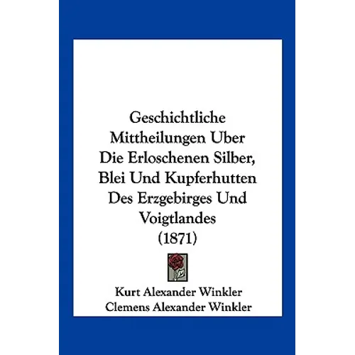Geschichtliche Mittheilungen Uber Die Erloschenen Silber, Blei Und Kupferhutten Des Erzgebirges Und Voigtlandes (1871)