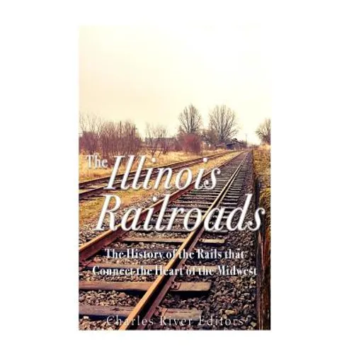 The Illinois Railroads: The History of the Rails that Connect the Heart of the Midwest