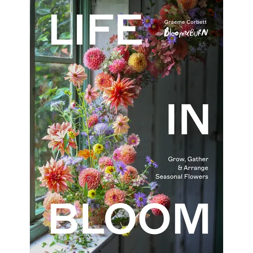 Life in Bloom: Grow, Gather & Arrange Seasonal Flowers