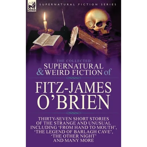 The Collected Supernatural and Weird Fiction of Fitz-James O'Brien: Thirty-Seven Short Stories of the Strange and Unusual Including 'From Hand to Mout