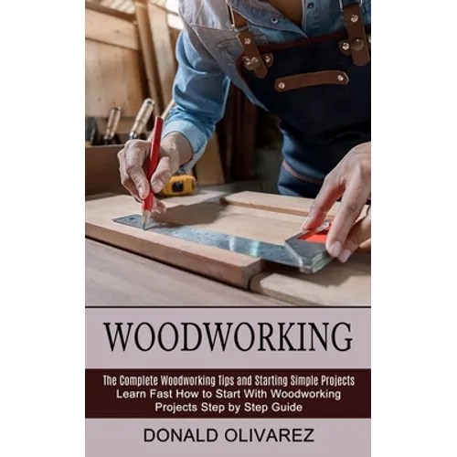 Woodworking: The Complete Woodworking Tips and Starting Simple Projects (Learn Fast How to Start With Woodworking Projects Step by Step Guide)