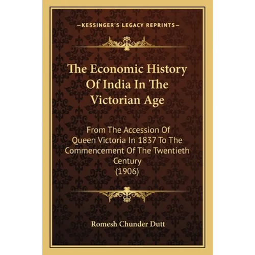 The Economic History Of India In The Victorian Age: From The Accession Of Queen Victoria In 1837 To The Commencement Of The Twentieth Century (1906)