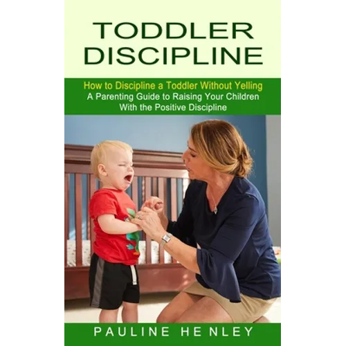 Toddler Discipline: How to Discipline a Toddler Without Yelling (A Parenting Guide to Raising Your Children With the Positive Discipline)