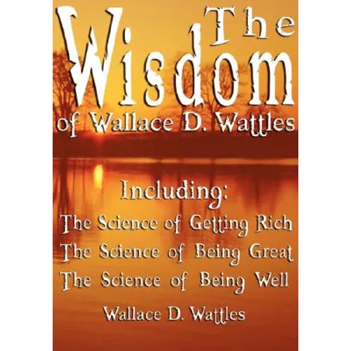 The Wisdom of Wallace D. Wattles - Including: The Science of Getting Rich, The Science of Being Great & The Science of Being Well