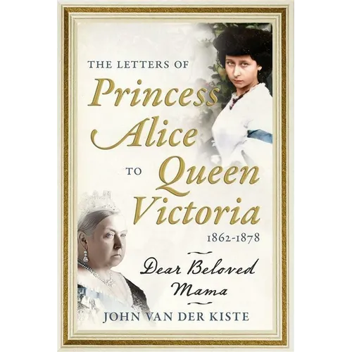 The Letters of Princess Alice to Queen Victoria, 1862-1878: Dear Beloved Mama