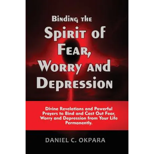 Binding the Spirit of Fear, Worry and Depression: Divine Revelations and Powerful Prayers to Bind and Cast Out Fear, Worry and Depression from Your Li