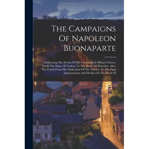 The Campaigns Of Napoleon Buonaparte: Embracing The Events Of His Unexampled Military Career, From The Siege Of Toulon, To The Battle Of Waterloo. Als