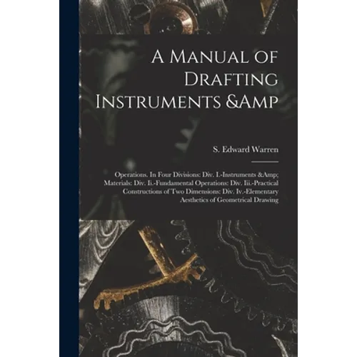 A Manual of Drafting Instruments & Operations. In Four Divisions: Div. I.-Instruments & Materials: Div. Ii.-Fundamental Operations: Div. Iii.-Practica