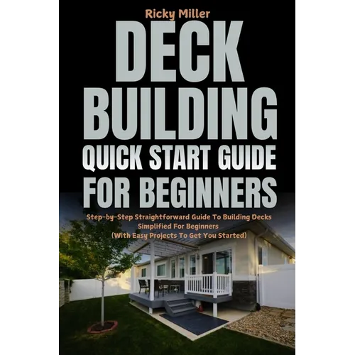 Deck Building Quick Start Guide for Beginners: Step-by-Step Straightforward Guide To Building Decks Simplified For Beginners (With Easy Projects To Ge