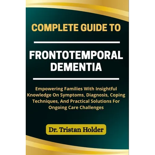 Complete Guide to Frontotemporal Dementia: Empowering Families With Insightful Knowledge On Symptoms, Diagnosis, Coping Techniques, And Practical Solu