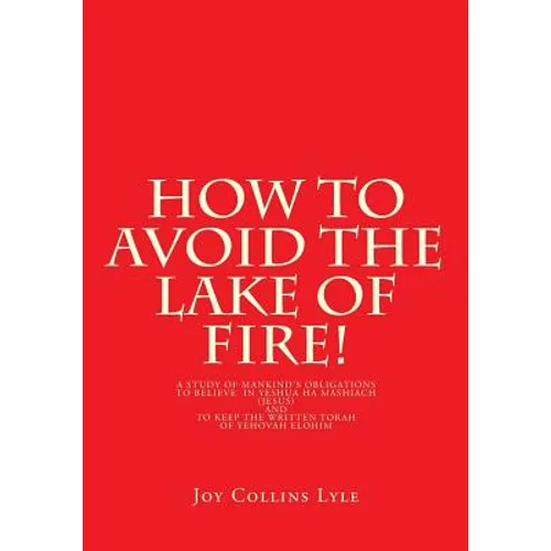 How to Avoid the Lake of Fire!: A Study of Mankind's Obligations to Believe in Yeshua Ha Mashiach (Jesus) and to Keep the Written Torah of Yehovah Elo