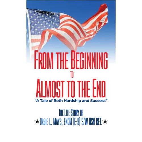From the Beginning to Almost to the End: A Tale of Both Hardship and Success: The Life Story of Orbie L. Mays, ENCM (E-9) S/W USN RET.