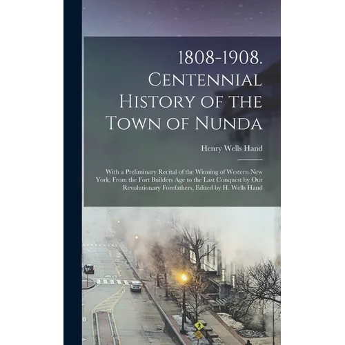 1808-1908. Centennial History of the Town of Nunda: With a Preliminary Recital of the Winning of Western New York, From the Fort Builders Age to the L
