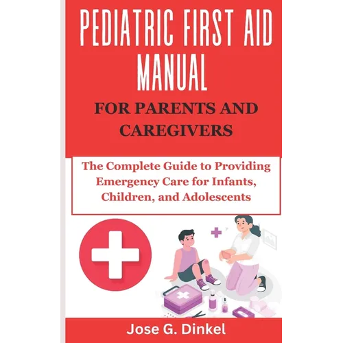 Pediatric First Aid Manual for Parents and Caregivers: The Complete Guide to Providing Emergency Care for Infants, Children, and Adolescents