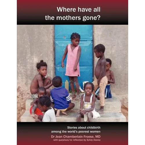 Where Have All the Mothers Gone? Stories of Courage and Hope During Childbirth Among the World's Poorest Women