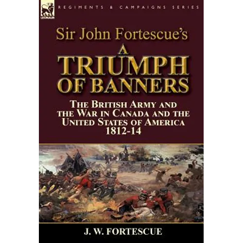 Sir John Fortescue's A Triumph of Banners: the British Army and the War in Canada and the United States of America 1812-14