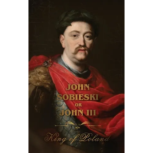 The Life of King John Sobieski: A Stirring Portrait of Poland's Heroic Defender of Europe