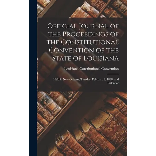 Official Journal of the Proceedings of the Constitutional Convention of the State of Louisiana: Held in New Orleans, Tuesday, February 8, 1898. and Ca