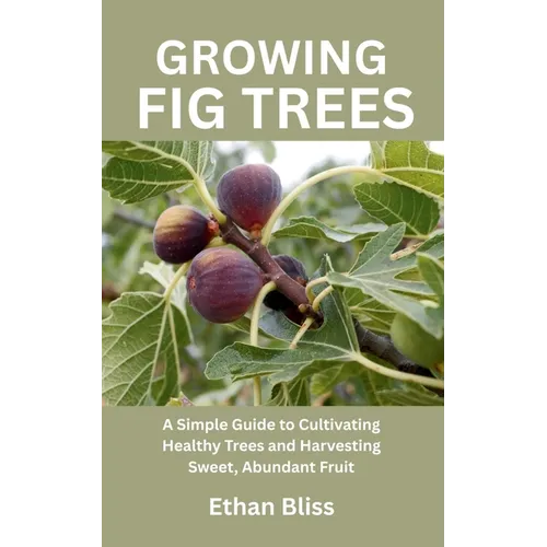 Growing Fig Trees: A Simple Guide to Cultivating Healthy Trees and Harvesting Sweet, Abundant Fruit