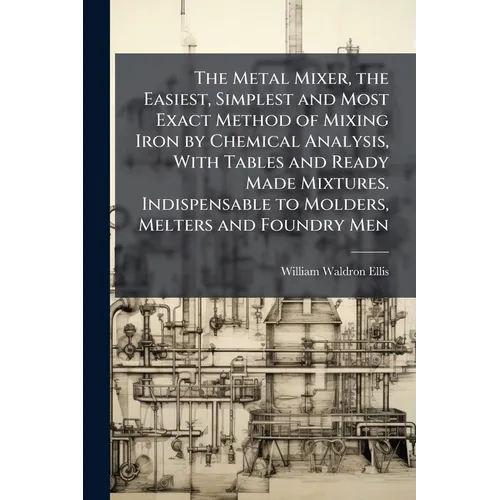 The Metal Mixer, the Easiest, Simplest and Most Exact Method of Mixing Iron by Chemical Analysis, With Tables and Ready Made Mixtures. Indispensable t