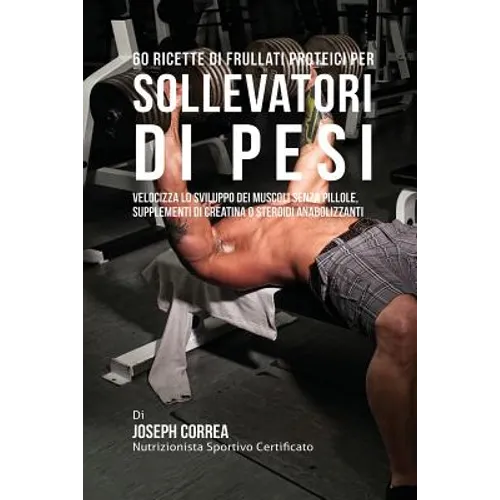 60 Ricette Di Frullati Proteici Per Sollevatori Di Pesi: Velocizza Lo Sviluppo Dei Muscoli Senza Pillole, Supplementi Di Creatina O Steroidi Anabolizz