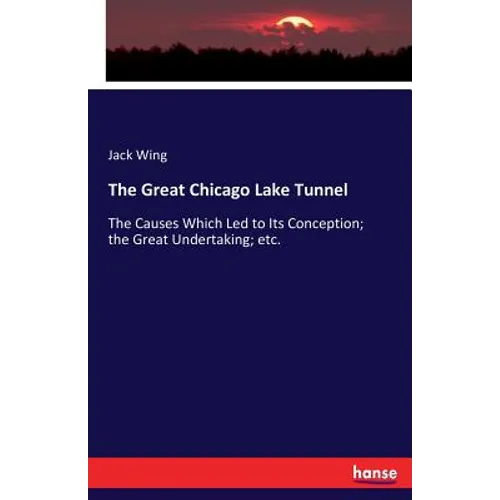 The Great Chicago Lake Tunnel: The Causes Which Led to Its Conception; the Great Undertaking; etc.