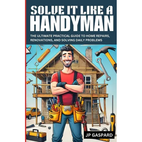 Solve it Like a Handyman: The Ultimate Practical Guide to Home Repairs, Maintenance, and Solving Daily Problems For Beginners
