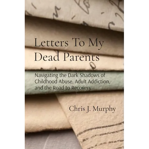 Letters To My Dead Parents: Navigating the Dark Shadows of Childhood Abuse, Adult Addiction, and the Road to Recovery