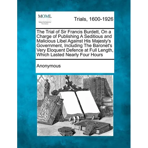 The Trial of Sir Francis Burdett, on a Charge of Publishing a Seditious and Malicious Libel Against His Majesty's Government, Including the Baronet's