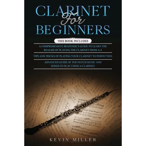 Clarinet for Beginners: 3 in 1- Comprehensive Beginners Guide+ Tips and Tricks+ Advanced Guide of Top-Notch Music and Songs to Play Using a Clarinet