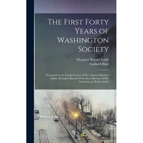The First Forty Years of Washington Society: Portrayed by the Family Letters of Mrs. Samuel Harrison Smith (Margaret Bayard) From the Collection of He