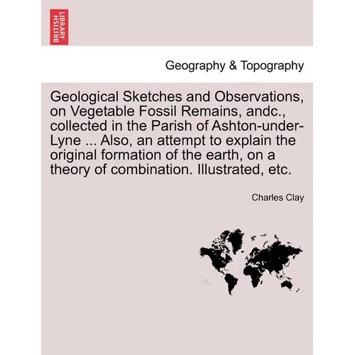 Geological Sketches and Observations, on Vegetable Fossil Remains, Andc., Collected in the Parish of Ashton-Under-Lyne ... Also, an Attempt to Explain