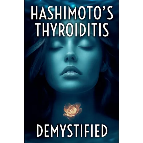Hashimoto's Thyroiditis Demystified: A Complete Guide to Understanding, Managing, and Thriving with Autoimmune Thyroid Disease
