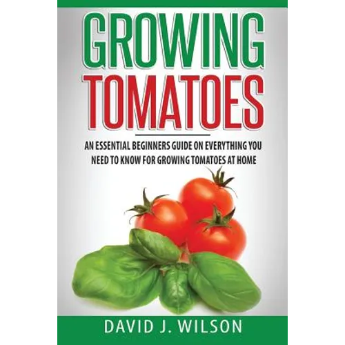 Growing Tomatoes: An Essential Beginners Guide on Everything You Need to Know for Growing Tomatoes at Home