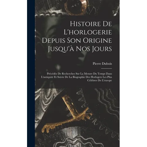Histoire De L'horlogerie Depuis Son Origine Jusqu'à Nos Jours: Précédée De Recherches Sur La Mesure Du Temps Dans L'antiquité Et Suivie De La Biograph