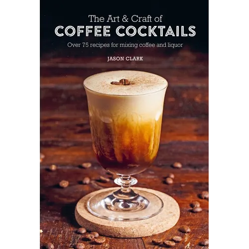 The Art & Craft of Coffee Cocktails: Over 75 Recipes for Mixing Coffee and Liquor