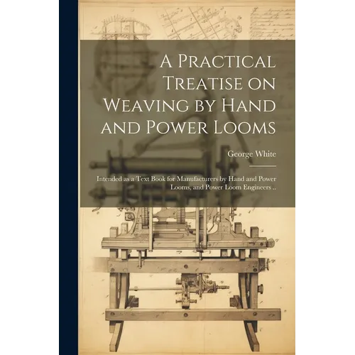 A Practical Treatise on Weaving by Hand and Power Looms; Intended as a Text Book for Manufacturers by Hand and Power Looms, and Power Loom Engineers .