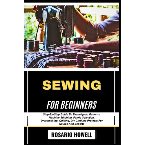 Sewing for Beginners: Step-By-Step Guide To Techniques, Patterns, Machine Stitching, Fabric Selection, Dressmaking, Quilting, Diy Clothing Projects Fo