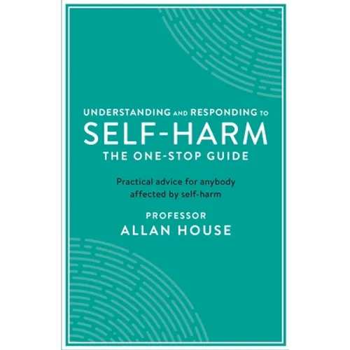 Understanding and Responding to Self-Harm: The One Stop Guide: Practical Advice for Anybody Affected by Self-Harm