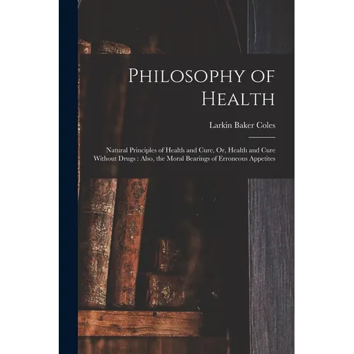 Philosophy of Health: Natural Principles of Health and Cure, Or, Health and Cure Without Drugs: Also, the Moral Bearings of Erroneous Appetites