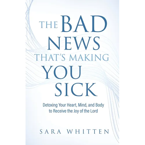 The Bad New That's Making You Sick: Detoxing Your Heart, Mind, and Body to Receive the Joy of the Lord: Detoxing Your Heart