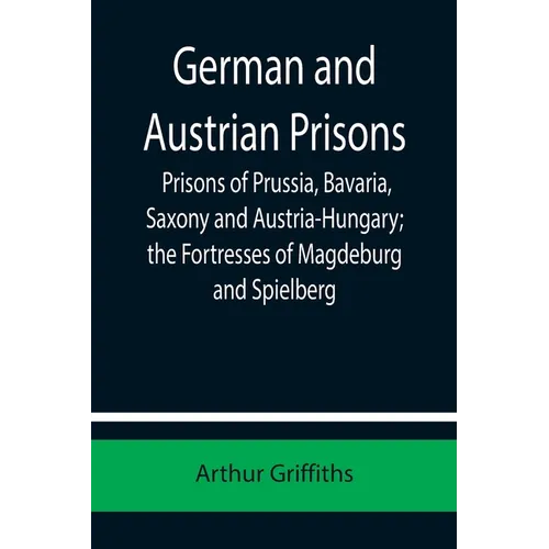 German and Austrian Prisons; Prisons of Prussia, Bavaria, Saxony and Austria-Hungary; the Fortresses of Magdeburg and Spielberg