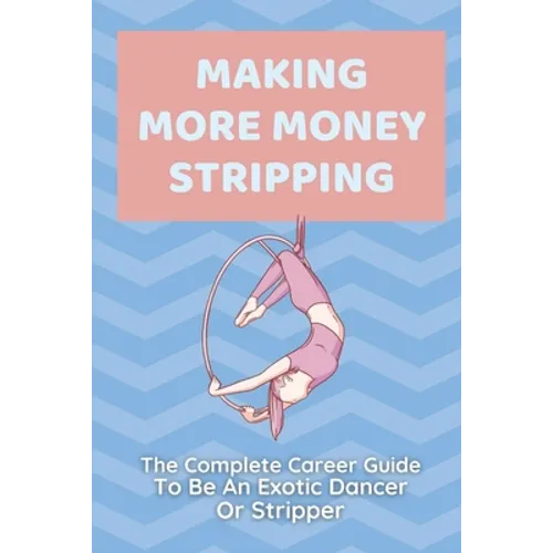 Making More Money Stripping: The Complete Career Guide To Be An Exotic Dancer Or Stripper: Step By Step Stripping