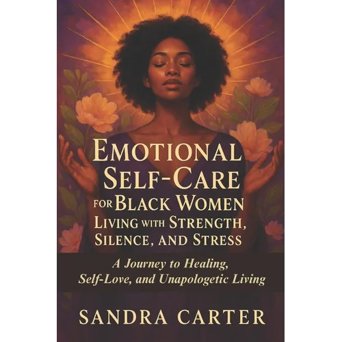 Emotional Self-Care for Black Women Living with Strength, Silence, and Stress: A Journey to Healing, Self-Love, and Unapologetic Living
