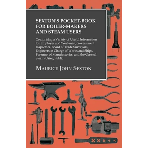 Sexton's Pocket-Book for Boiler-Makers and Steam Users: Comprising a Variety of Useful Information for Employer and Workmen, Government Inspectors, Bo