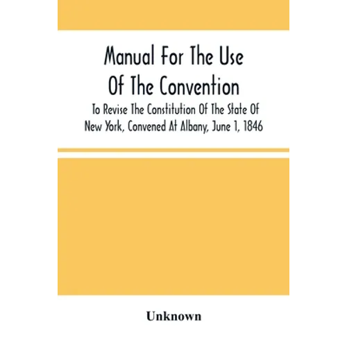 Manual For The Use Of The Convention To Revise The Constitution Of The State Of New York, Convened At Albany, June 1, 1846. Prepared Pursuant To Order