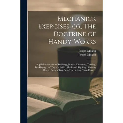 Mechanick Exercises, or, The Doctrine of Handy-works: Applied to the Arts of Smithing, Joinery, Carpentry, Turning, Bricklayery: to Which is Added Mec
