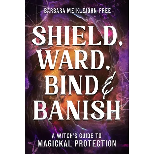 Shield, Ward, Bind & Banish: A Witch's Guide to Magickal Protection
