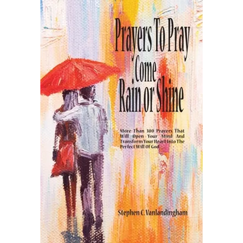 Prayers To Pray Come Rain or Shine: More Than 300 Prayers That Will Open Your Mind And Transform Your Heart Into The Perfect Will of God